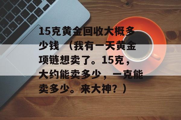 15克黄金回收大概多少钱 （我有一天黄金项链想卖了。15克，大约能卖多少，一克能卖多少。来大神？）