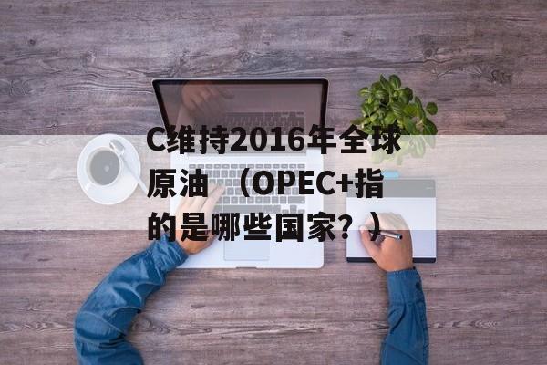 C维持2016年全球原油 （OPEC+指的是哪些国家？）