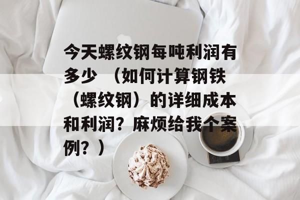 今天螺纹钢每吨利润有多少 （如何计算钢铁（螺纹钢）的详细成本和利润？麻烦给我个案例？）