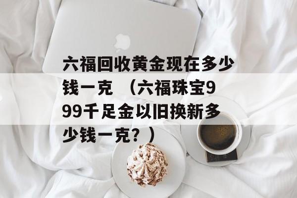 六福回收黄金现在多少钱一克 （六福珠宝999千足金以旧换新多少钱一克？）