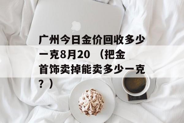 广州今日金价回收多少一克8月20 （把金首饰卖掉能卖多少一克？）