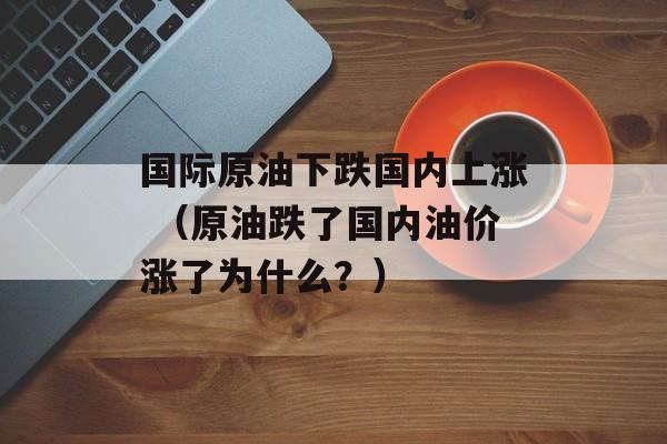 国际原油下跌国内上涨 （原油跌了国内油价涨了为什么？）