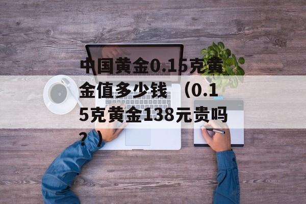 中国黄金0.15克黄金值多少钱 （0.15克黄金138元贵吗？）