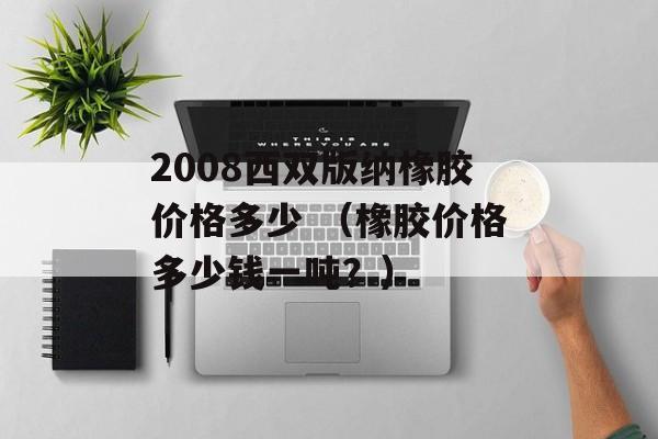 2008西双版纳橡胶价格多少 （橡胶价格多少钱一吨？）