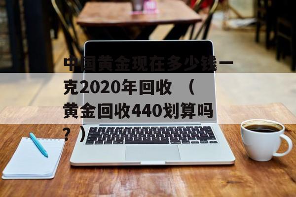 中国黄金现在多少钱一克2020年回收 （黄金回收440划算吗？）