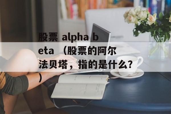 股票 alpha beta （股票的阿尔法贝塔，指的是什么？）