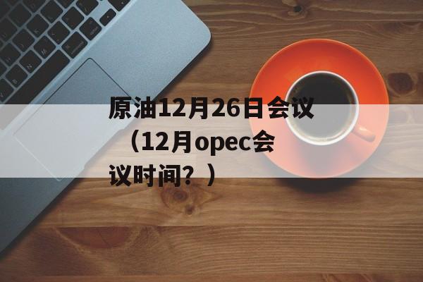 原油12月26日会议 （12月opec会议时间？）