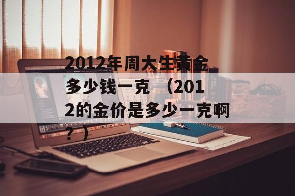 2012年周大生黄金多少钱一克 （2012的金价是多少一克啊？）