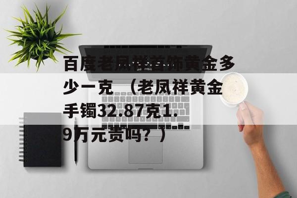 百度老凤祥首饰黄金多少一克 （老凤祥黄金手镯32.87克1.9万元贵吗？）