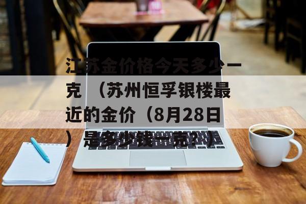 江苏金价格今天多少一克 （苏州恒孚银楼最近的金价（8月28日）是多少钱一克？）