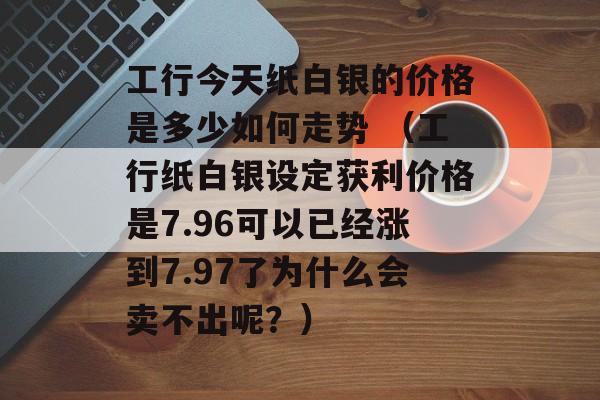 工行今天纸白银的价格是多少如何走势 （工行纸白银设定获利价格是7.96可以已经涨到7.97了为什么会卖不出呢？）