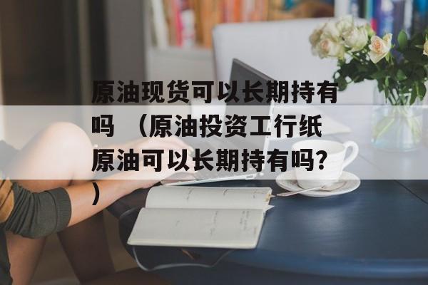 原油现货可以长期持有吗 （原油投资工行纸原油可以长期持有吗？）