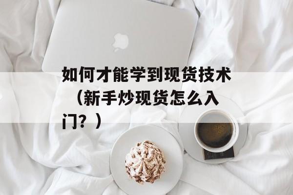 如何才能学到现货技术 （新手炒现货怎么入门？）