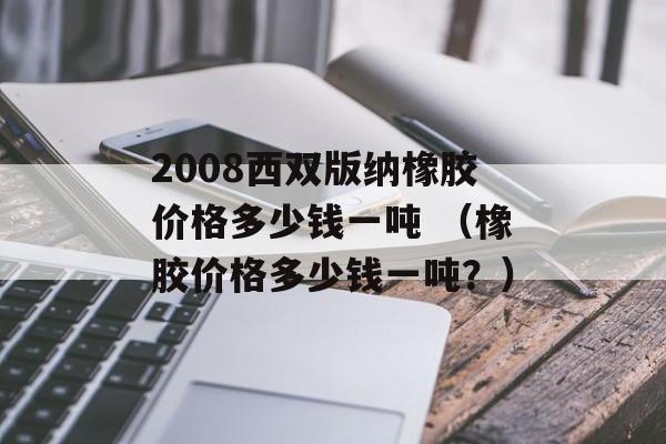 2008西双版纳橡胶价格多少钱一吨 （橡胶价格多少钱一吨？）