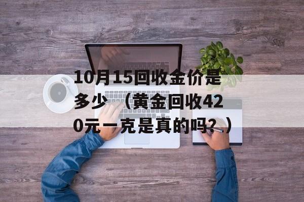 10月15回收金价是多少 （黄金回收420元一克是真的吗？）