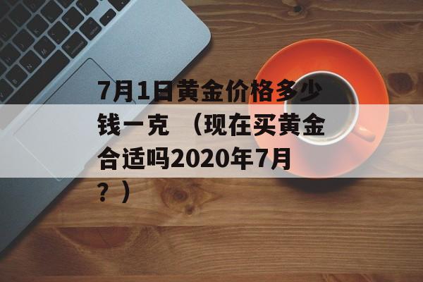 7月1日黄金价格多少钱一克 （现在买黄金合适吗2020年7月？）