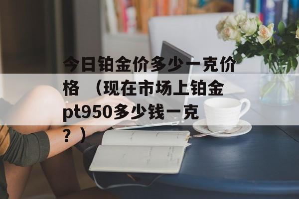 今日铂金价多少一克价格 （现在市场上铂金pt950多少钱一克？）