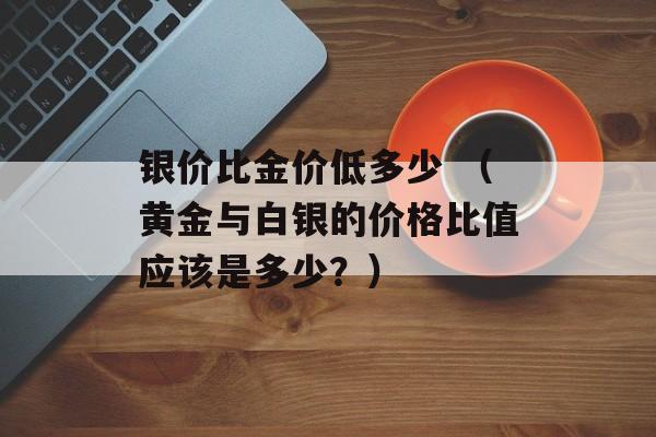 银价比金价低多少 （黄金与白银的价格比值应该是多少？）