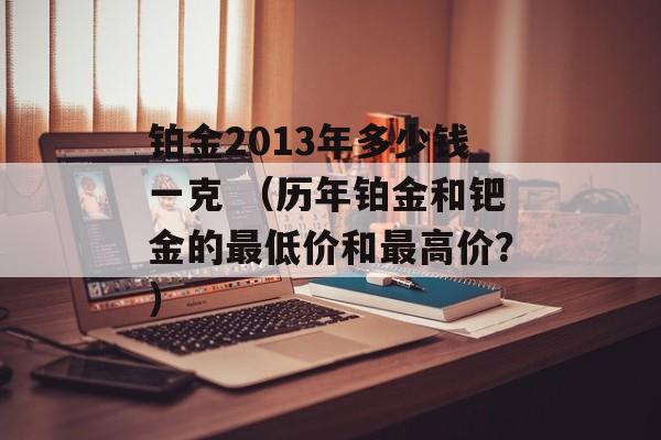 铂金2013年多少钱一克 （历年铂金和钯金的最低价和最高价？）