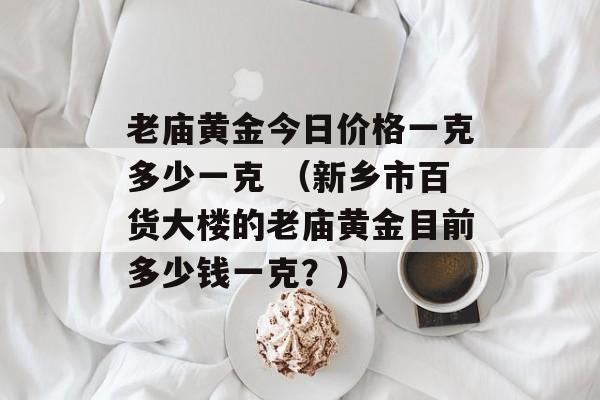 老庙黄金今日价格一克多少一克 （新乡市百货大楼的老庙黄金目前多少钱一克？）