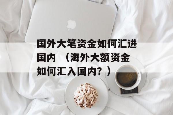 国外大笔资金如何汇进国内 （海外大额资金如何汇入国内？）