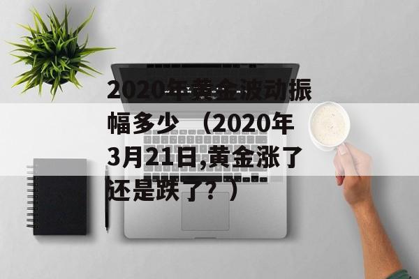 2020年黄金波动振幅多少 （2020年3月21日,黄金涨了还是跌了？）