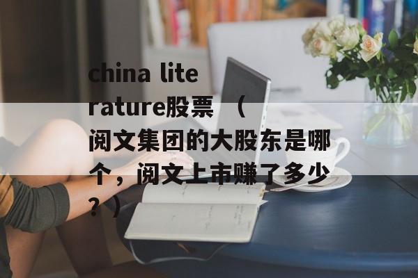 china literature股票 （阅文集团的大股东是哪个，阅文上市赚了多少？）