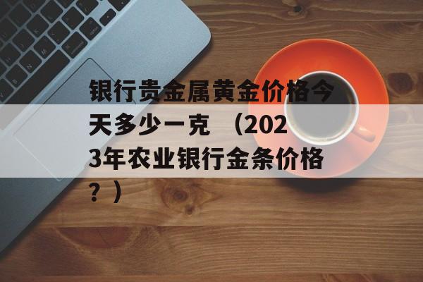 银行贵金属黄金价格今天多少一克 （2023年农业银行金条价格？）