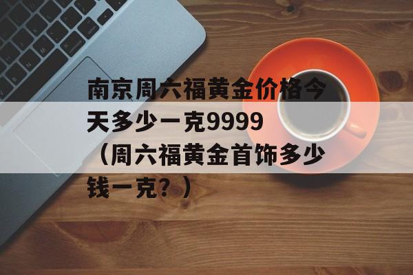 南京周六福黄金价格今天多少一克9999 （周六福黄金首饰多少钱一克？）