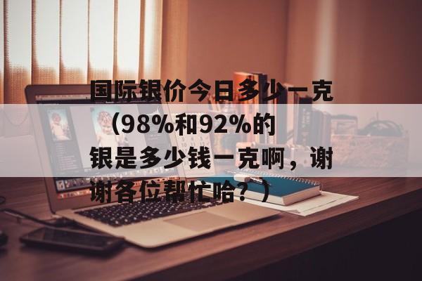 国际银价今日多少一克 （98%和92%的银是多少钱一克啊，谢谢各位帮忙哈？）