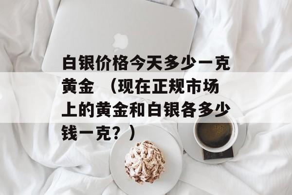 白银价格今天多少一克黄金 （现在正规市场上的黄金和白银各多少钱一克？）