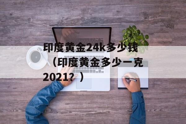 印度黄金24k多少钱 （印度黄金多少一克2021？）