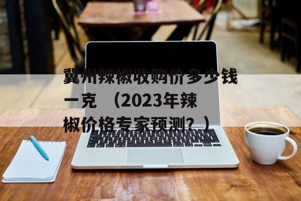 冀州辣椒收购价多少钱一克 （2023年辣椒价格专家预测？）