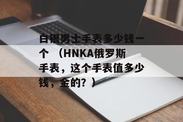 白银男士手表多少钱一个 （HNKA俄罗斯手表，这个手表值多少钱，金的？）