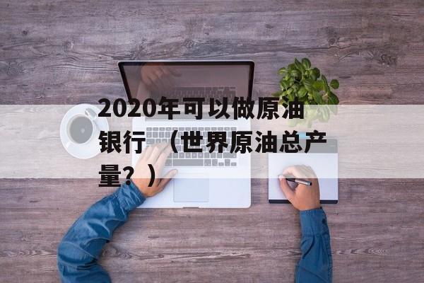 2020年可以做原油银行 （世界原油总产量？）