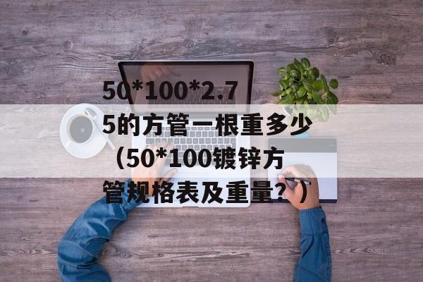 50*100*2.75的方管一根重多少 （50*100镀锌方管规格表及重量？）