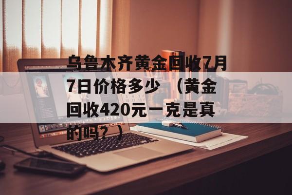 乌鲁木齐黄金回收7月7日价格多少 （黄金回收420元一克是真的吗？）