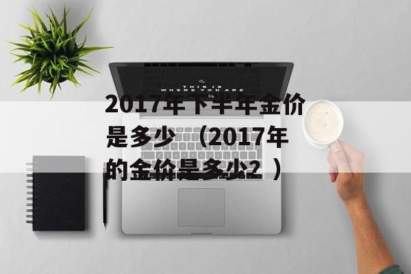 2017年下半年金价是多少 （2017年的金价是多少？）