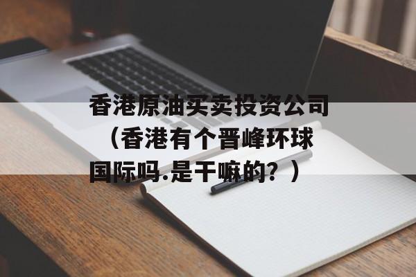 香港原油买卖投资公司 （香港有个晋峰环球国际吗.是干嘛的？）