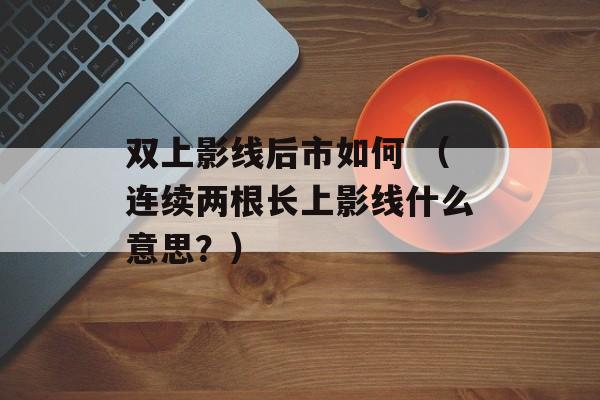 双上影线后市如何 （连续两根长上影线什么意思？）