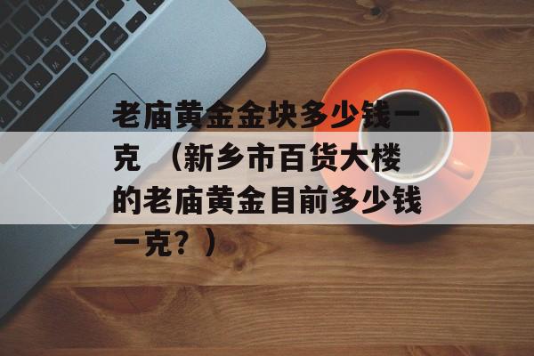 老庙黄金金块多少钱一克 （新乡市百货大楼的老庙黄金目前多少钱一克？）