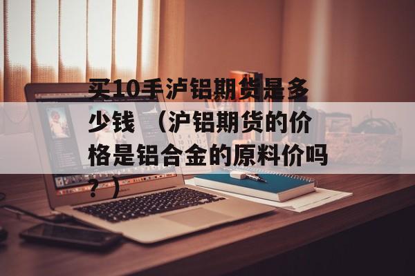 买10手泸铝期货是多少钱 （沪铝期货的价格是铝合金的原料价吗？）