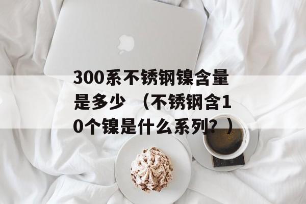 300系不锈钢镍含量是多少 （不锈钢含10个镍是什么系列？）