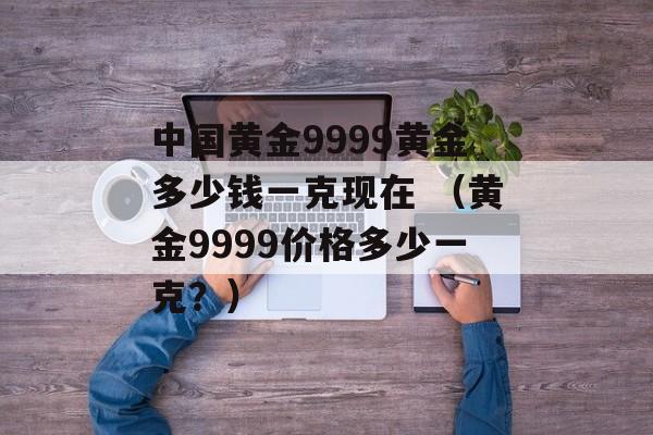 中国黄金9999黄金多少钱一克现在 （黄金9999价格多少一克？）