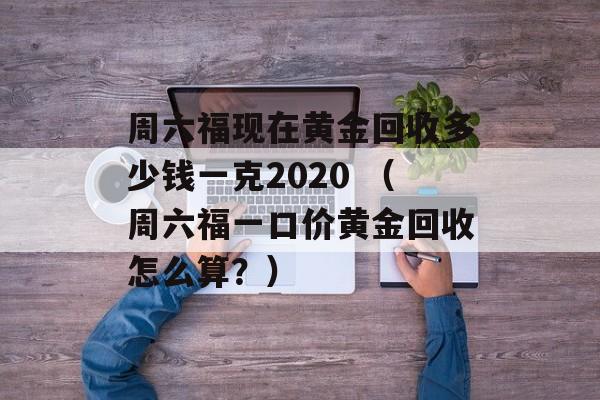 周六福现在黄金回收多少钱一克2020 （周六福一口价黄金回收怎么算？）