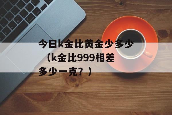 今日k金比黄金少多少 （k金比999相差多少一克？）