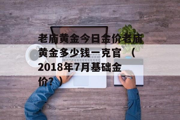 老庙黄金今日金价老庙黄金多少钱一克官 （2018年7月基础金价？）