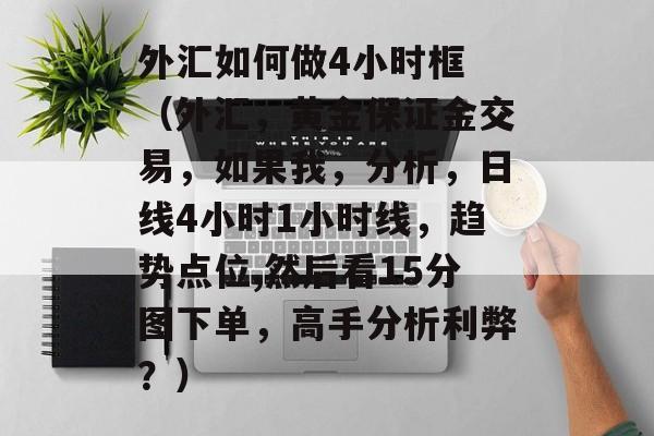 外汇如何做4小时框 （外汇，黄金保证金交易，如果我，分析，日线4小时1小时线，趋势点位,然后看15分图下单，高手分析利弊？）