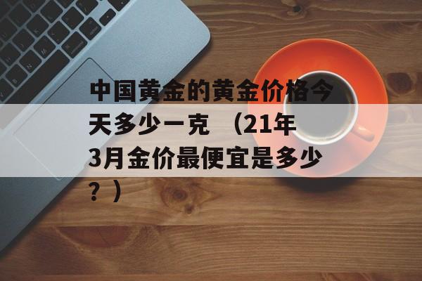 中国黄金的黄金价格今天多少一克 （21年3月金价最便宜是多少？）