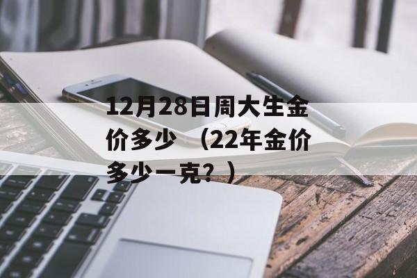 12月28日周大生金价多少 （22年金价多少一克？）